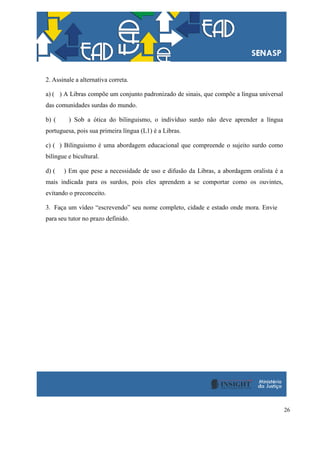 26
2. Assinale a alternativa correta.
a) ( ) A Libras compõe um conjunto padronizado de sinais, que compõe a língua universal
das comunidades surdas do mundo.
b) ( ) Sob a ótica do bilinguismo, o indivíduo surdo não deve aprender a língua
portuguesa, pois sua primeira língua (L1) é a Libras.
c) ( ) Bilinguismo é uma abordagem educacional que compreende o sujeito surdo como
bilíngue e bicultural.
d) ( ) Em que pese a necessidade de uso e difusão da Libras, a abordagem oralista é a
mais indicada para os surdos, pois eles aprendem a se comportar como os ouvintes,
evitando o preconceito.
3. Faça um vídeo “escrevendo” seu nome completo, cidade e estado onde mora. Envie
para seu tutor no prazo definido.
 