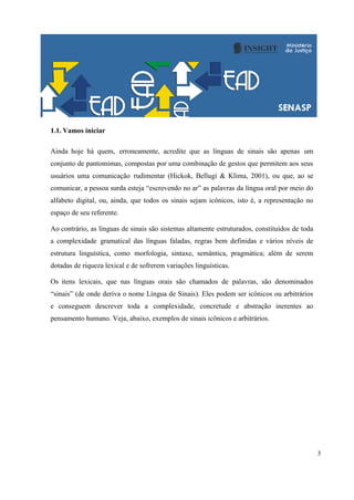3
1.1. Vamos iniciar
Ainda hoje há quem, erroneamente, acredite que as línguas de sinais são apenas um
conjunto de pantomimas, compostas por uma combinação de gestos que permitem aos seus
usuários uma comunicação rudimentar (Hickok, Bellugi & Klima, 2001), ou que, ao se
comunicar, a pessoa surda esteja “escrevendo no ar” as palavras da língua oral por meio do
alfabeto digital, ou, ainda, que todos os sinais sejam icônicos, isto é, a representação no
espaço de seu referente.
Ao contrário, as línguas de sinais são sistemas altamente estruturados, constituídos de toda
a complexidade gramatical das línguas faladas, regras bem definidas e vários níveis de
estrutura linguística, como morfologia, sintaxe, semântica, pragmática; além de serem
dotadas de riqueza lexical e de sofrerem variações linguísticas.
Os itens lexicais, que nas línguas orais são chamados de palavras, são denominados
“sinais” (de onde deriva o nome Língua de Sinais). Eles podem ser icônicos ou arbitrários
e conseguem descrever toda a complexidade, concretude e abstração inerentes ao
pensamento humano. Veja, abaixo, exemplos de sinais icônicos e arbitrários.
 