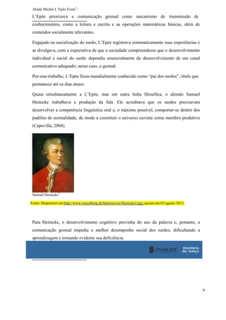 9
Abade Michel L’Epée Fonte3
:
L’Epée priorizava a comunicação gestual como mecanismo de transmissão de
conhecimentos, como a leitura e escrita e as operações matemáticas básicas, além de
conteúdos socialmente relevantes.
Engajado na socialização do surdo, L’Epée registrava sistematicamente suas experiências e
as divulgava, com a expectativa de que a sociedade compreendesse que o desenvolvimento
individual e social do surdo dependia essencialmente do desenvolvimento de um canal
comunicativo adequado; nesse caso, o gestual.
Por esse trabalho, L’Epée ficou mundialmente conhecido como “pai dos surdos”, título que
permanece até os dias atuais.
Quase simultaneamente a L’Epée, mas em outra linha filosófica, o alemão Samuel
Heinicke trabalhava a produção da fala. Ele acreditava que os surdos precisavam
desenvolver a competência linguística oral e, o máximo possível, comportar-se dentro dos
padrões de normalidade, de modo a constituir o universo ouvinte como membro produtivo
(Capovilla, 2004).
Samuel Heinicke
4
Fonte: Disponível em:http://www.renzelberg.de/historyover/Heinicke3.jpg, acesso em 02 agosto 2012.
Para Heinicke, o desenvolvimento cognitivo provinha do uso da palavra e, portanto, a
comunicação gestual impedia o melhor desempenho social dos surdos, dificultando a
aprendizagem e tornando evidente sua deficiência.
 