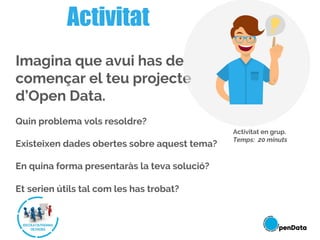 Imagina que avui has de
començar el teu projecte
d’Open Data.
Quin problema vols resoldre?
Existeixen dades obertes sobre aquest tema?
En quina forma presentaràs la teva solució?
Et serien útils tal com les has trobat?
Activitat
Activitat en grup.
Temps: 20 minuts
 