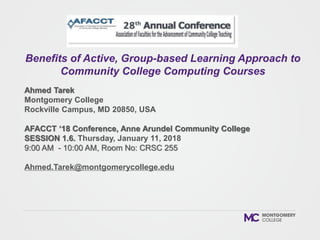 Ahmed Tarek
Montgomery College
Rockville Campus, MD 20850, USA
AFACCT ‘18 Conference, Anne Arundel Community College
SESSION 1.6. Thursday, January 11, 2018
9:00 AM - 10:00 AM, Room No: CRSC 255
Ahmed.Tarek@montgomerycollege.edu
Benefits of Active, Group-based Learning Approach to
Community College Computing Courses
 