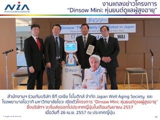 264 มิถุนายน 2561
งานแถลงข่าวโครงการ
“Dinsow Mini: หุ่นยนต์ดูแลผู้สูงอายุ”
สานักงานฯ ร่วมกับบริษัท ซีที เอเชีย โรโบติกส์ จากัด Japan Well Aging Society และ
โรงพยาบาลโอวากิ มหาวิทยาลัยโชวะ เปิดตัวโครงการ “Dinsow Mini: หุ่นยนต์ดูแลผู้สูงอายุ”
ซึ่งบริษัทฯ จะเริ่มส่งออกไปประเทศญี่ปุ่นในเดือนกันยายน 2557
เมื่อวันที่ 26 เม.ย. 2557 ณ ประเทศญี่ปุ่น
 