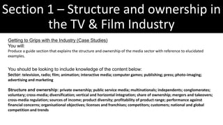 Section 1 – Structure and ownership in
the TV & Film Industry
Getting to Grips with the Industry (Case Studies)
You will:
Produce a guide section that explains the structure and ownership of the media sector with reference to elucidated
examples.
You should be looking to include knowledge of the content below:
Sector: television, radio; film; animation; interactive media; computer games; publishing; press; photo-imaging;
advertising and marketing
Structure and ownership: private ownership; public service media; multinationals; independents; conglomerates;
voluntary; cross-media; diversification; vertical and horizontal integration; share of ownership; mergers and takeovers;
cross-media regulation; sources of income; product diversity; profitability of product range; performance against
financial concerns; organisational objectives; licenses and franchises; competitors; customers; national and global
competition and trends
 
