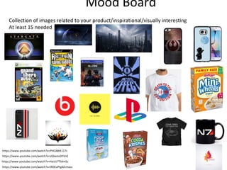 Mood Board
Collection of images related to your product/inspirational/visually interesting
At least 15 needed
https://www.youtube.com/watch?v=IRDEaPtg4Zcmass
https://www.youtube.com/watch?v=HaUU7TtAm5c
https://www.youtube.com/watch?v=sGbxmsDFVnE
https://www.youtube.com/watch?v=PHCA8tK117c
 