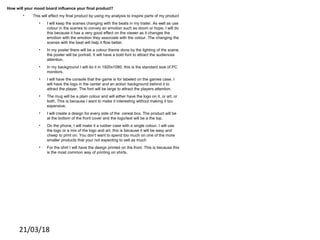 21/03/18
How will your mood board influence your final product?
• This will effect my final product by using my analysis to inspire parts of my product
• I will keep the scenes changing with the beats in my trailer. As well as use
colour in the scenes to convey an emotion such as doom or hope. I will do
this because it has a very good effect on the viewer as it changes the
emotion with the emotion they associate with the colour. The changing the
scenes with the beat will help it flow better.
• In my poster there will be a colour theme done by the lighting of the scene.
the poster will be portrait. It will have a bold font to attract the audiences
attention.
• In my background I will do it in 1920x1080. this is the standard size of PC
monitors.
• I will have the console that the game is for labeled on the games case. I
will have the logo in the center and an action background behind it to
attract the player. The font will be large to attract the players attention.
• The mug will be a plain colour and will either have the logo on it, or art, or
both. This is because I want to make it interesting without making it too
expensive.
• I will create a design for every side of the cereal box. The product will be
at the bottom of the front cover and the logo/text will be a the top.
• On the phone, I will make it a rubber case with a single colour. I will use
the logo or a mix of the logo and art. this is because it will be easy and
cheep to print on. You don’t want to spend too much on one of the more
smaller products that your not expecting to sell as much
• For the shirt I will have the design printed on the front. This is because this
is the most common way of printing on shirts,
 