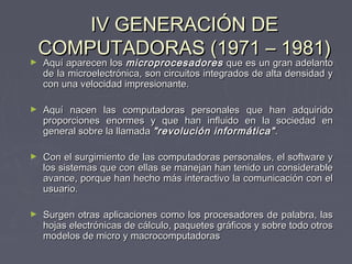 IV GENERACIÓN DEIV GENERACIÓN DE
COMPUTADORAS (1971 – 1981)COMPUTADORAS (1971 – 1981)
► Aquí aparecen losAquí aparecen los microprocesadoresmicroprocesadores que es un gran adelantoque es un gran adelanto
de la microelectrónica, son circuitos integrados de alta densidad yde la microelectrónica, son circuitos integrados de alta densidad y
con una velocidad impresionante.con una velocidad impresionante.
► Aquí nacen las computadoras personales que han adquiridoAquí nacen las computadoras personales que han adquirido
proporciones enormes y que han influido en la sociedad enproporciones enormes y que han influido en la sociedad en
general sobre la llamadageneral sobre la llamada "revolución informática""revolución informática" ..
► Con el surgimiento de las computadoras personales, el software yCon el surgimiento de las computadoras personales, el software y
los sistemas que con ellas se manejan han tenido un considerablelos sistemas que con ellas se manejan han tenido un considerable
avance, porque han hecho más interactivo la comunicación con elavance, porque han hecho más interactivo la comunicación con el
usuario.usuario.
► Surgen otras aplicaciones como los procesadores de palabra, lasSurgen otras aplicaciones como los procesadores de palabra, las
hojas electrónicas de cálculo, paquetes gráficos y sobre todo otroshojas electrónicas de cálculo, paquetes gráficos y sobre todo otros
modelos de micro y macrocomputadorasmodelos de micro y macrocomputadoras
 