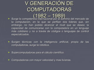 V GENERACIÓN DEV GENERACIÓN DE
COMPUTADORASCOMPUTADORAS
(1982 – 1989)(1982 – 1989)► Surge la competencia internacional por el dominio del mercado deSurge la competencia internacional por el dominio del mercado de
la computación, en la que se perfilan dos líderes que, sinla computación, en la que se perfilan dos líderes que, sin
embargo, no han podido alcanzar el nivel que se desea: laembargo, no han podido alcanzar el nivel que se desea: la
capacidad de comunicarse con la computadora en un lenguajecapacidad de comunicarse con la computadora en un lenguaje
más cotidiano y no a través de códigos o lenguajes de controlmás cotidiano y no a través de códigos o lenguajes de control
especializados.especializados.
► Surgen técnicas con la inteligencia artificial, propia de lasSurgen técnicas con la inteligencia artificial, propia de las
computadoras, surge la robótica.computadoras, surge la robótica.
► Supercomputadoras para el cálculo científico.Supercomputadoras para el cálculo científico.
► Computadoras con mayor velocidad y mas livianas.Computadoras con mayor velocidad y mas livianas.
 