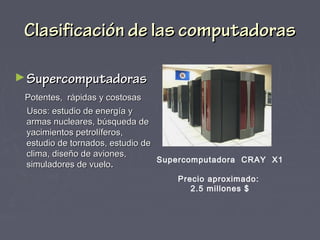 Clasificación de las computadorasClasificación de las computadoras
►SupercomputadorasSupercomputadoras
Potentes, rápidas y costosasPotentes, rápidas y costosas
Usos: estudio de energía yUsos: estudio de energía y
armas nucleares, búsqueda dearmas nucleares, búsqueda de
yacimientos petrolíferos,yacimientos petrolíferos,
estudio de tornados, estudio deestudio de tornados, estudio de
clima, diseño de aviones,clima, diseño de aviones,
simuladores de vuelosimuladores de vuelo..
Supercomputadora CRAY X1
Precio aproximado:
2.5 millones $
 