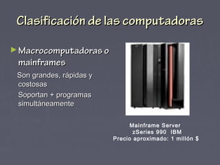 Clasificación de las computadorasClasificación de las computadoras
►Macrocomputadoras oMacrocomputadoras o
mainframesmainframes
Son grandes, rápidas ySon grandes, rápidas y
costosascostosas
Soportan + programasSoportan + programas
simultáneamentesimultáneamente
Mainframe Server
zSeries 990 IBM
Precio aproximado: 1 millón $
 