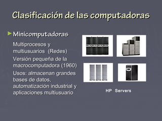 Clasificación de las computadorasClasificación de las computadoras
►MinicomputadorasMinicomputadoras
Multiprocesos yMultiprocesos y
multiusuarios (Redes)multiusuarios (Redes)
Versión pequeña de laVersión pequeña de la
macrocomputadora (1960)macrocomputadora (1960)
Usos: almacenan grandesUsos: almacenan grandes
bases de datos,bases de datos,
automatización industrial yautomatización industrial y
aplicaciones multiusuarioaplicaciones multiusuario HP Servers
 