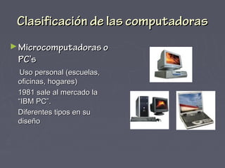 Clasificación de las computadorasClasificación de las computadoras
►Microcomputadoras oMicrocomputadoras o
PC’sPC’s
Uso personal (escuelas,Uso personal (escuelas,
oficinas, hogares)oficinas, hogares)
1981 sale al mercado la1981 sale al mercado la
“IBM PC”.“IBM PC”.
Diferentes tipos en suDiferentes tipos en su
diseñodiseño
 