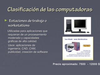 Clasificación de las computadorasClasificación de las computadoras
► Estaciones de trabajo oEstaciones de trabajo o
workstationsworkstations
Utilizadas para aplicaciones queUtilizadas para aplicaciones que
requieran de un procesamientorequieran de un procesamiento
moderado y capacidadesmoderado y capacidades
gráficas de alta calidad.gráficas de alta calidad.
Usos: aplicaciones deUsos: aplicaciones de
ingeniería, CAD, CAM,ingeniería, CAD, CAM,
publicidad, creación de softwarepublicidad, creación de software
Precio aproximado: 7500 - 12000 $
 
