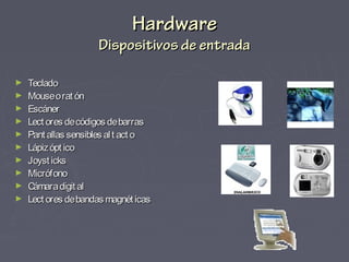 HardwareHardware
Dispositivos de entradaDispositivos de entrada
► TecladoTeclado
► Mouseorat ónMouseorat ón
► EscánerEscáner
► Lect ores decódigos debarrasLect ores decódigos debarras
► Pant allas sensibles alt act oPant allas sensibles alt act o
► Lápizópt icoLápizópt ico
► Joyst icksJoyst icks
► MicrófonoMicrófono
► Cámaradigit alCámaradigit al
► Lect ores debandas magnét icasLect ores debandas magnét icas
 