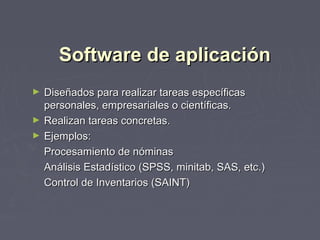 Software de aplicaciónSoftware de aplicación
► Diseñados para realizar tareas específicasDiseñados para realizar tareas específicas
personales, empresariales o científicas.personales, empresariales o científicas.
► Realizan tareas concretas.Realizan tareas concretas.
► Ejemplos:Ejemplos:
Procesamiento de nóminasProcesamiento de nóminas
Análisis Estadístico (SPSS, minitab, SAS, etc.)Análisis Estadístico (SPSS, minitab, SAS, etc.)
Control de Inventarios (SAINT)Control de Inventarios (SAINT)
 