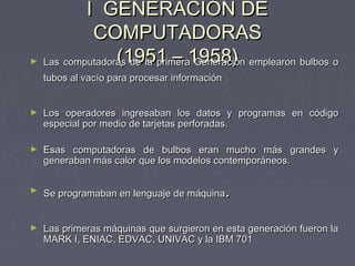 I GENERACIÓN DEI GENERACIÓN DE
COMPUTADORASCOMPUTADORAS
(1951 – 1958)(1951 – 1958)► Las computadoras de la primera Generación emplearon bulbos oLas computadoras de la primera Generación emplearon bulbos o
tubos al vacío para procesar informacióntubos al vacío para procesar información
► Los operadores ingresaban los datos y programas en códigoLos operadores ingresaban los datos y programas en código
especial por medio de tarjetas perforadas.especial por medio de tarjetas perforadas.
► Esas computadoras de bulbos eran mucho más grandes yEsas computadoras de bulbos eran mucho más grandes y
generaban más calor que los modelos contemporáneos.generaban más calor que los modelos contemporáneos.
►
Se programaban en lenguaje de máquinaSe programaban en lenguaje de máquina..
► Las primeras máquinas que surgieron en esta generación fueron laLas primeras máquinas que surgieron en esta generación fueron la
MARK I, ENIAC, EDVAC, UNIVAC y la IBM 701MARK I, ENIAC, EDVAC, UNIVAC y la IBM 701
 