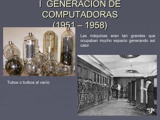 I GENERACIÓN DEI GENERACIÓN DE
COMPUTADORASCOMPUTADORAS
(1951 – 1958)(1951 – 1958)
Tubos o bulbos al vacío
Las máquinas eran tan grandes que
ocupaban mucho espacio generando así
calor
 