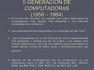 II GENERACIÓN DEII GENERACIÓN DE
COMPUTADORASCOMPUTADORAS
(1959 – 1964)(1959 – 1964)► El invento del transistor hizo posible una nueva Generación deEl invento del transistor hizo posible una nueva Generación de
computadoras, más rápidas, más pequeñas y con menorescomputadoras, más rápidas, más pequeñas y con menores
necesidades de ventilación.necesidades de ventilación.
► Las computadoras se programaban con lenguajes de alto nivel.Las computadoras se programaban con lenguajes de alto nivel.
► Las computadoras de la 2da Generación eran sustancialmenteLas computadoras de la 2da Generación eran sustancialmente
más pequeñas y rápidas que las de bulbos, y se usaban paramás pequeñas y rápidas que las de bulbos, y se usaban para
nuevas aplicaciones, como en los sistemas para reservación ennuevas aplicaciones, como en los sistemas para reservación en
líneas aéreas, control de tráfico aéreo y simulaciones para usolíneas aéreas, control de tráfico aéreo y simulaciones para uso
generalgeneral..
► Algunas de las computadoras que se construyeron ya conAlgunas de las computadoras que se construyeron ya con
transistores fueron la IBM 1401, las Honeywell 800, UNIVACtransistores fueron la IBM 1401, las Honeywell 800, UNIVAC
M460, las IBM 7090 y 7094, NCR 315, las RCA 501 y 60.M460, las IBM 7090 y 7094, NCR 315, las RCA 501 y 60.
 