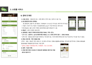 3. 쇼핑몰 서비스
II) 결제 전 화면
1) 사용 포인트 : 사용포인트 옆 > 버튼 클릭시 전액 사용 / 입력 후 사용 가능
2) 총 결제금액 반영시 항목들 :
총 결제금액, 상품가격, 총 배송비, 기본배송비. 도서/산간 추가요금, 제주지역 추가요금
→ 미괄식 구성이 아닌 두괄식 구성(합계(최종 value)가 가장 위에 있는 배치 방식
* 아래 화살표(▽)를 누르면 구매한 상품 항목별 상품가/배송비가 나옴.
3) 배송지 : I)에서 반영한 내용 반영
4) 결제방법 : 배송지 아래에 배치를 희망(170802, 기획→안드)
* 결제 방법 : 신용카드 / 실시간계좌이체(170802) / 8. 31 론칭 전까지 필수 -> 완료(170928)
* 선택 이유 : 범용성(신용카드를 국내에서는 가장 많이 씀) / 타겟 연령대 확대(14세 이상 미성년자는 카드를 가질 수 없음.)
5) 배송 요청사항 : 쿠팡 내용을 준용
선택지 : 없음 / 배송전 연락 바랍니다. 집 앞에 놔주세요. 부재시 집앞에 놔주세요. 경비실에 맡겨주세요. 부재시 경비실에
맡겨주세요. 택배함에 맡겨주세요. 직접 입력
* 겹치는 내용은 삭제바람(기획 / 삭제항목 : 삭선 그은 항목)
6) 결제 : 다날로 연동
7) 연동 페이지에서 프로세스가 완료되면 결제완료 페이지로 연결
- 홈으로 돌아가기
 