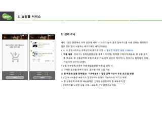 3. 쇼핑몰 서비스
5. 장바구니
배치 : 모든 화면에서 우측 상단에 배치 → 데이터 분석 결과 장바구니를 사용 안하는 페이지가
많은 경우 많이 사용하는 페이지에만 배치(170802)
• 8. 31 론칭시까지는 우측상단에 배치로 고정 → 필요한 부분만 넣음 (170928)
• 적용 내용 : 장바구니 등록상품명(상품 등록시 타이틀), 항목별 구매가격/배송료, 총 상품 금액,
총 배송료, 총 상품금액에 포함/미포함 기능(왼쪽 상단의 체크박스), 장바구니 항목에서 삭제
기능(우측 상단의 X버튼)
* 상품 세부항목(초록색 아래 화살표방향 버튼)을 클릭 시 :
① 구매한 옵션별 항목이 등장. 옵션별 수량 조절 가능
② 총 배송료(상품 항목별)는 ‘기본배송료 + 일정 금액 이상시 무료 조건’을 반영
* 산간/도서비용은 배송지가 결정되어야 반영이 가능하므로 여기선 제외
→ 총 상품금액 아래 총 배송금액은 ‘선택된 상품항목의 총 배송료의 합’
* 구매하기를 누르면 상품 구매 – 배송지 선택 화면으로 이동
 