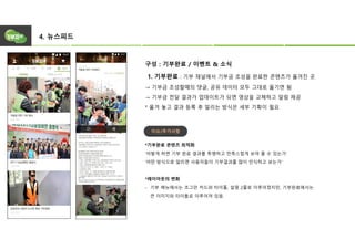 4. 뉴스피드
구성 : 기부완료 / 이벤트 & 소식
1. 기부완료 : 기부 채널에서 기부금 조성을 완료한 콘텐츠가 옮겨진 곳.
→ 기부금 조성할때의 댓글, 공유 데이터 모두 그대로 옮기면 됨
→ 기부금 전달 결과가 업데이트가 되면 영상을 교체하고 알림 제공
* 옮겨 놓고 결과 등록 후 알리는 방식은 세부 기획이 필요
*기부완료 콘텐츠 최적화
‘어떻게 하면 기부 완료 결과를 투명하고 만족스럽게 보여 줄 수 있는가’
‘어떤 방식으로 알리면 사용자들이 기부결과를 많이 인식하고 보는가’
*레이아웃의 변화
- 기부 메뉴에서는 조그만 카드와 타이틀, 설명 2줄로 이루어졌지만, 기부완료에서는
큰 이미지와 타이틀로 이루어져 있음.
이슈/추가사항
 