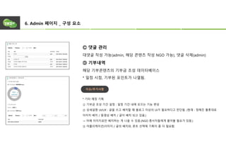6. Admin 페이지 _ 구성 요소
Ⓒ 댓글 관리
대댓글 작성 가능(admin, 해당 콘텐츠 작성 NGO 가능), 댓글 삭제(admin)
Ⓓ 기부내역
해당 기부콘텐츠의 기부금 조성 데이터베이스
* 일정 시점, 기부된 포인트가 나열됨.
* 기타 예정 기획
① 기부금 조성 기간 설정 : 일정 기간 내에 모으는 기능 편성
② 상세설명 UI/UX : 글을 쓰고 배치할 때 블로그 이상의 UI가 필요하다고 판단됨. (현재 : 정해진 플롯대로
이미지 배치 / 동영상 배치 / 글이 배치 되고 있음.)
→ 아예 이미지로만 배치하는 게 나을 수 있음.(NGO 종사자들에게 물어볼 필요가 있음.)
③ 어플리케이션)이미지 / 글의 배치와, 폰트 선택에 기획이 좀 더 필요함.
이슈/추가사항
 