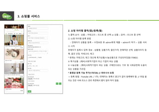 3. 쇼핑몰 서비스
2. 쇼핑 아이템 클릭(앱)/등록(웹)
1) 클릭 순서 : 상품 – 카테고리 – 리스트 중 선택 or 상품 – 검색 – 리스트 중 선택
2.) 쇼핑 아이템 등록 방법
- 판매자가 상품을 등록 – 수정보완 후 admin에게 제출 – admin이 허가 – 상품 서비
스 시작
판매자가 등록시 입력 정보 : 상품명, 상품가격, 할인가격, 판매약관 선택, 상품이미지 등
록, 옵션 선정, 카테고리, 태그
* 현재는 카테고리, 태그 대신에 특가상품/나눔상품으로 구성되어있음(170802)
※ 특가상품 : (예비)사회적기업이 아닌 기업이 파는 상품
※ 나눔상품 : (예비)사회적기업이 파는 상품. 구매만으로도 기부 및 사회공헌에 도움이
되는 상품을 가리킴
* 동영상 등록 기능 추가(170726) // 파트너사 요청
→ 등록 방법 : Youtube URL / 1개 / 판매자는 등록시 광고가 없이 등록해야 함. // 파일 올
리는 것은 서버 리소스 관리 측면에서 좋지 않아 하지 않음.
 