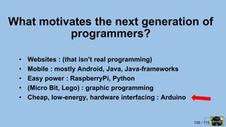 100 / 115
What motivates the next generation of
programmers?
• Websites : (that isn’t real programming)
• Mobile : mostly Android, Java, Java-frameworks
• Easy power : RaspberryPi, Python
• (Micro Bit, Lego) : graphic programming
• Cheap, low-energy, hardware interfacing : Arduino
 