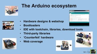 101 / 115
The Arduino ecosystem
• Hardware designs & webshop
• Bootloaders
• IDE with toolchain, libraries, download tools
• Third-party libraries
• ‘Counterfeit’ hardware
• Web coverage
 
