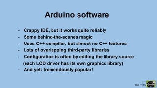 105 / 115
Arduino software
- Crappy IDE, but it works quite reliably
- Some behind-the-scenes magic
- Uses C++ compiler, but almost no C++ features
- Lots of overlapping third-party libraries
- Configuration is often by editing the library source
(each LCD driver has its own graphics library)
- And yet: tremendously popular!
 