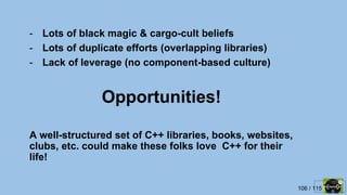 106 / 115
Opportunities!
- Lots of black magic & cargo-cult beliefs
- Lots of duplicate efforts (overlapping libraries)
- Lack of leverage (no component-based culture)
A well-structured set of C++ libraries, books, websites,
clubs, etc. could make these folks love C++ for their
life!
 