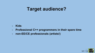 107 / 115
Target audience?
- Kids
- Professional C++ programmers in their spare time
- non-EE/CE professionals (artists!)
 