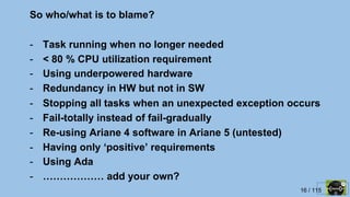 16 / 115
So who/what is to blame?
- Task running when no longer needed
- < 80 % CPU utilization requirement
- Using underpowered hardware
- Redundancy in HW but not in SW
- Stopping all tasks when an unexpected exception occurs
- Fail-totally instead of fail-gradually
- Re-using Ariane 4 software in Ariane 5 (untested)
- Having only ‘positive’ requirements
- Using Ada
- ……………… add your own?
 