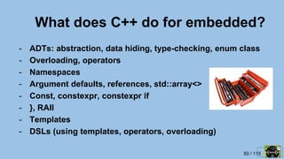 50 / 115
What does C++ do for embedded?
- ADTs: abstraction, data hiding, type-checking, enum class
- Overloading, operators
- Namespaces
- Argument defaults, references, std::array<>
- Const, constexpr, constexpr if
- }, RAII
- Templates
- DSLs (using templates, operators, overloading)
 