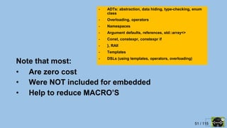 51 / 115
Note that most:
• Are zero cost
• Were NOT included for embedded
• Help to reduce MACRO’S
- ADTs: abstraction, data hiding, type-checking, enum
class
- Overloading, operators
- Namespaces
- Argument defaults, references, std::array<>
- Const, constexpr, constexpr if
- }, RAII
- Templates
- DSLs (using templates, operators, overloading)
 