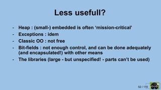 52 / 115
Less usefull?
- Heap : (small-) embedded is often ‘mission-critical’
- Exceptions : idem
- Classic OO : not free
- Bit-fields : not enough control, and can be done adequately
(and encapsulated!) with other means
- The libraries (large - but unspecified! - parts can’t be used)
 