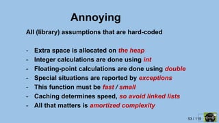 53 / 115
Annoying
All (library) assumptions that are hard-coded
- Extra space is allocated on the heap
- Integer calculations are done using int
- Floating-point calculations are done using double
- Special situations are reported by exceptions
- This function must be fast / small
- Caching determines speed, so avoid linked lists
- All that matters is amortized complexity
 