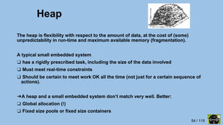 54 / 115
Heap
The heap is flexibility with respect to the amount of data, at the cost of (some)
unpredictability in run-time and maximum available memory (fragmentation).
A typical small embedded system
❑ has a rigidly prescribed task, including the size of the data involved
❑ Must meet real-time constraints
❑ Should be certain to meet work OK all the time (not just for a certain sequence of
actions).
➔A heap and a small embedded system don’t match very well. Better:
❑ Global allocation (!)
❑ Fixed size pools or fixed size containers
 