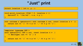 57 / 115
”Just” print
struct location { int x, y; };
void print_location( FILE * f, location v ){
fprintf( f, "(%d,%d)", v.x, v.y );
}
std::ostream & operator<<( std::ostream & out, const location & v ){
return out << '(' << v.x << ',' << v.y << ')';
}
template< typename OUT >
auto operator<<( OUT & out, const location & v )
-> decltype( out << 'x' ) &
{
return out << '(' << v.x << ',' << v.y << ')';
}
 