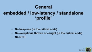 58 / 115
General
embedded / low-latency / standalone
‘profile’
- No heap use (in the critical code)
- No exceptions thrown or caught (in the critical code)
- No RTTI
 