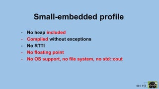 59 / 115
Small-embedded profile
- No heap included
- Compiled without exceptions
- No RTTI
- No floating point
- No OS support, no file system, no std::cout
 