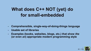 61 / 115
What does C++ NOT (yet) do
for small-embedded
- Comprehensible, single-way-of-doing-things language
- Usable set of libraries
- Examples (books, websites, blogs, etc.) that show the
(or even an) appropriate modern programming style
 