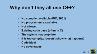 62 / 115
Why don’t they all use C++?
- No compiler available (PIC, 8051)
- No programmers available
- Not allowed
- Existing code base (often in C)
- The style is inappropriate
- It is too complex (doesn’t show what happens)
- Code bloat
- No advantages
 