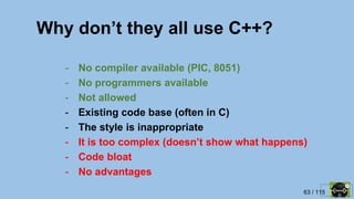 63 / 115
Why don’t they all use C++?
- No compiler available (PIC, 8051)
- No programmers available
- Not allowed
- Existing code base (often in C)
- The style is inappropriate
- It is too complex (doesn’t show what happens)
- Code bloat
- No advantages
 
