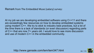 64 / 115
Remark from The Embedded Muse (salary) survey:
http://www.ganssle.com/tem/tem347.html
At my job we are developing embedded software using C++11 and there
are exceedingly few resources on how to develop embedded systems
using modern C++. We try to stick to industry best practices, but a lot of
the time there is a lack of standards (or even discussion) regarding parts
of C++ that are now 7+ years old. I would love to see more discussion
and use of modern C++ in the embedded community.
 