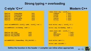 68 / 115
Strong typing + overloading
#define CommandReg 0x01
#define CommIEnReg 0x02
#define DivlEnReg 0x03
#define CommIrqReg 0x04
#define DivIrqReg 0x05
void writeMFRC522( uint8_t addr, uint8_t val );
writeMFRC522( DivlEnReg, 0x80 );
#define PCD_IDLE 0x00
#define PCD_AUTHENT 0x0E
#define PCD_CALCCRC 0x03
writeMFRC522( CommandReg, PCD_CALCCRC );
enum class reg : uint8_t {
Command = 0x01,
ComIEn = 0x02,
DivIEn = 0x03,
ComIrq = 0x04,
DivIrq = 0x05,
. . .
void write( reg r, uint8_t d );
write( reg::DivlEnReg, 0x80 );
enum class cmd : uint8_t {
Idle = 0x00,
MFAuthent = 0x0E,
CalcCRC = 0x03,
. . .
void write( cmd d );
write( cmd::CalcCRC );
Modern C++C-style ‘C++’
Define the function in the header -> compiler can inline when appropriate
 