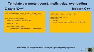 69 / 115
Template parameter, const, implicit size, overloading
void writeMFRC522( uint8_t addr, uint8_t val );
void RFID::calculateCRC(
uint8_t *pIndata, uint8_t len
{
uint8_t i, n;
for( i=0; i<len; i++ )
writeMFRC522( FIFODataReg, *(pIndata+i) );
. . .
void write( reg r, uint8_t d );
template< size_t n >
void write(
reg r,
const std::array< uint8_t, n > & data );
Modern C++C-style ‘C++’
Watch out for template bloat -> maybe (!) use flyweight pattern
 