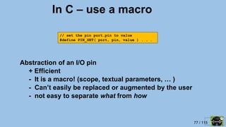 77 / 115
In C – use a macro
Abstraction of an I/O pin
+ Efficient
- It is a macro! (scope, textual parameters, … )
- Can’t easily be replaced or augmented by the user
- not easy to separate what from how
// set the pin port.pin to value
#define PIN_SET( port, pin, value ) . . .
 