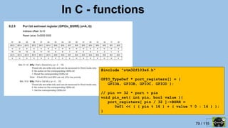 79 / 115
In C - functions
#include "stm32f103x6.h"
GPIO_TypeDef * port_registers[] = {
GPIOA, GPIOB, GPIOC, GPIOD };
// pin == 32 * port + pin
void pin_set( int pin, bool value ){
port_registers[ pin / 32 ]->BSRR =
0x01 << ( ( pin % 16 ) + ( value ? 0 : 16 ) );
}
 