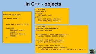 81 / 115
In C++ - objects
. . .
#include "pin.hpp"
int main( void ){
. . .
auto led = pin( 2, 13 );
for(;;){
led.set( true );
wait();
led.set( false );
wait();
};
}
// pin.cpp
#include "stm32f103x6.h"
#include "pin.hpp"
GPIO_TypeDef * port_registers[] = {
GPIOA, GPIOB, GPIOC, GPIOD };
pin::pin( int port, int num ):
port( port ), num( num ){}
void pin::set( bool value ){
port_registers[ port ]->BSRR =
0x01 << ( ( num % 16 ) + ( value ? 0 : 16 ) );
}
// pin.hpp
class pin {
private:
int port, num;
public:
pin( int port, int num );
void set( bool value );
};
 