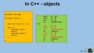 82 / 115
In C++ - objects
. . .
#include "pin.hpp"
int main( void ){
. . .
auto led = pin( 2, 13 );
for(;;){
led.set( true );
wait();
led.set( false );
wait();
};
}
movs r2, #13
movs r1, #2
mov r0, sp
bl _ZN3pinC1Eii
.L2:
mov r0, sp
movs r1, #1
bl _ZN3pin3setEb
bl _Z4waitv
movs r1, #0
mov r0, sp
bl _ZN3pin3setEb
bl _Z4waitv
b .L2
 